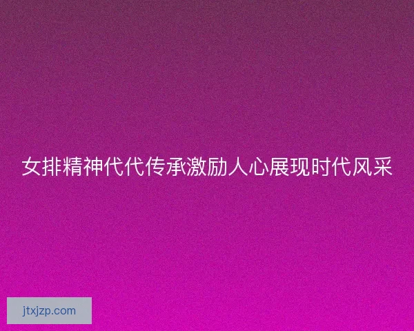 女排精神代代传承激励人心展现时代风采