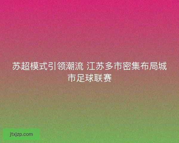 苏超模式引领潮流 江苏多市密集布局城市足球联赛 苏超模式引领潮流 江苏多市密集布局城市足球联赛