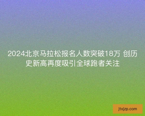 2024北京马拉松报名人数突破18万 创历史新高再度吸引全球跑者关注 2024北京马拉松报名人数突破18万 创历史新高再度吸引全球跑者关注
