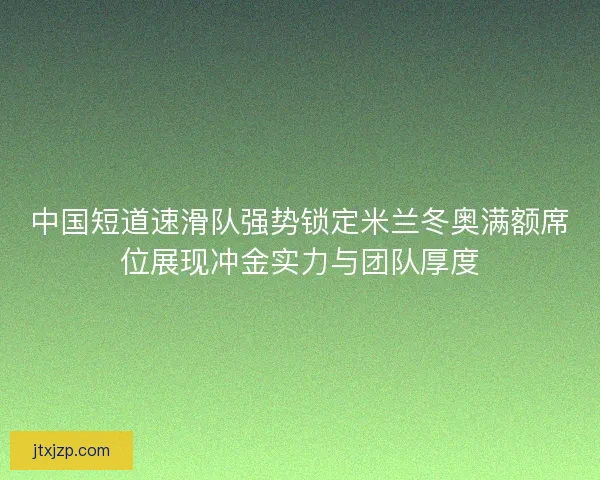 中国短道速滑队强势锁定米兰冬奥满额席位展现冲金实力与团队厚度