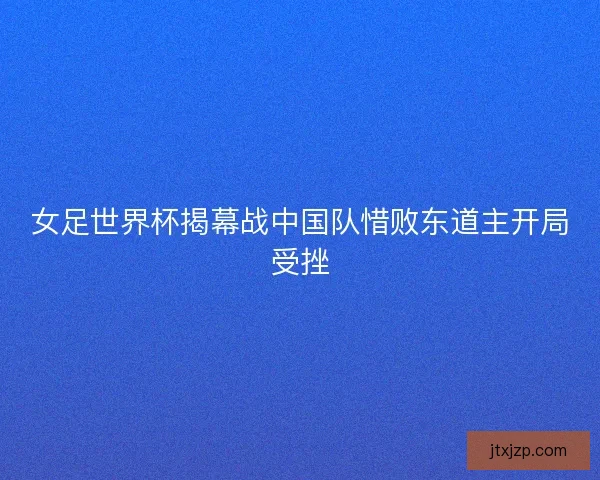 女足世界杯揭幕战中国队惜败东道主开局受挫
