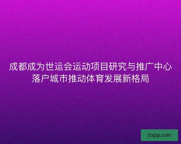 成都成为世运会运动项目研究与推广中心落户城市推动体育发展新格局 成都成为世运会运动项目研究与推广中心落户城市推动体育发展新格局