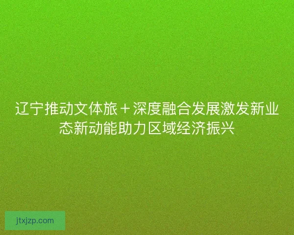 辽宁推动文体旅＋深度融合发展激发新业态新动能助力区域经济振兴