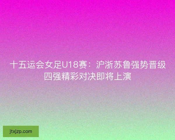 十五运会女足U18赛:沪浙苏鲁强势晋级四强精彩对决即将上演 十五运会女足U18赛:沪浙苏鲁强势晋级四强精彩对决即将上演