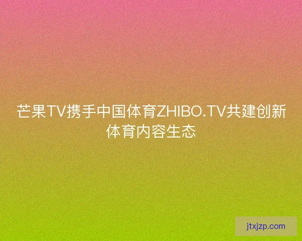 芒果TV携手中国体育ZHIBO.TV共建创新体育内容生态 芒果TV携手中国体育ZHIBO.TV共建创新体育内容生态