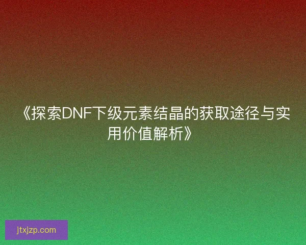《探索DNF下级元素结晶的获取途径与实用价值解析》 《探索DNF下级元素结晶的获取途径与实用价值解析》