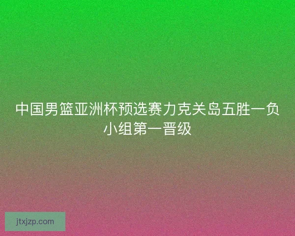中国男篮亚洲杯预选赛力克关岛五胜一负小组第一晋级 中国男篮亚洲杯预选赛力克关岛五胜一负小组第一晋级