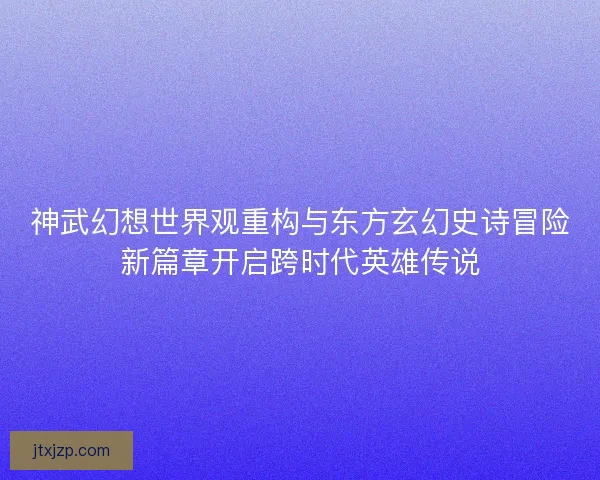 神武幻想世界观重构与东方玄幻史诗冒险新篇章开启跨时代英雄传说