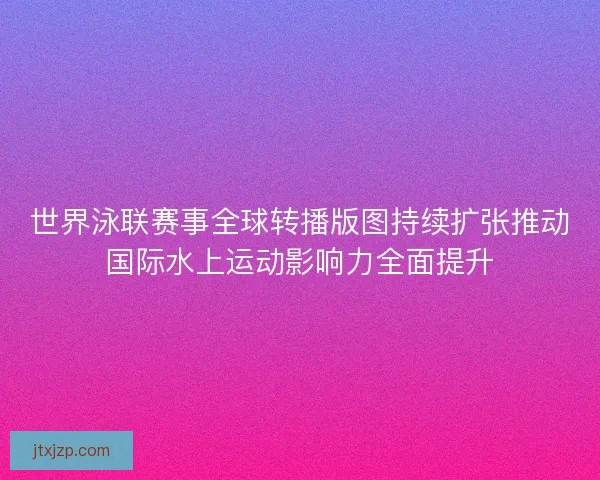 世界泳联赛事全球转播版图持续扩张推动国际水上运动影响力全面提升