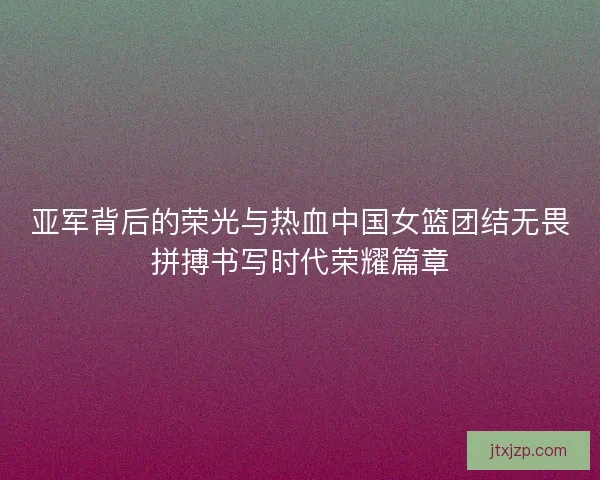 亚军背后的荣光与热血中国女篮团结无畏拼搏书写时代荣耀篇章