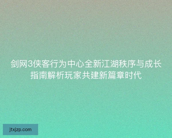 剑网3侠客行为中心全新江湖秩序与成长指南解析玩家共建新篇章时代