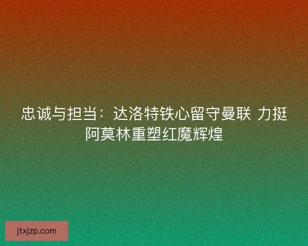 忠诚与担当：达洛特铁心留守曼联 力挺阿莫林重塑红魔辉煌