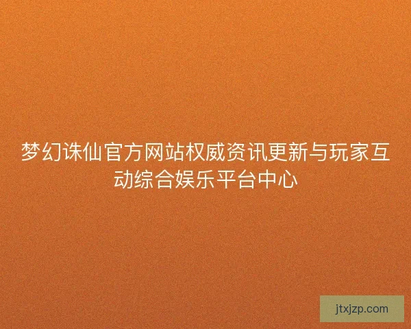 梦幻诛仙官方网站权威资讯更新与玩家互动综合娱乐平台中心