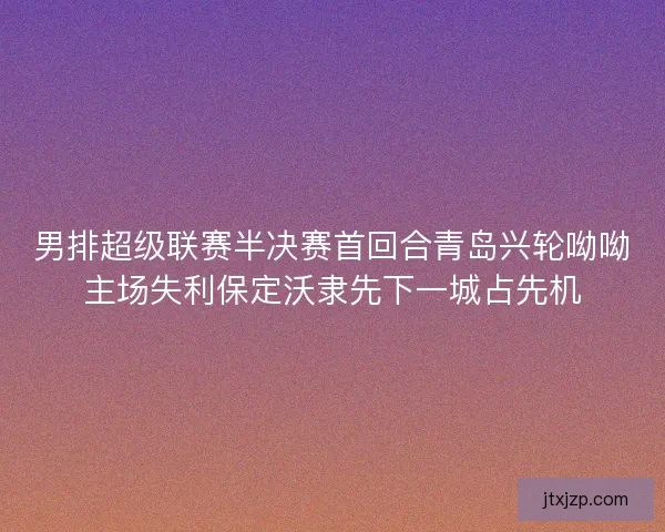 男排超级联赛半决赛首回合青岛兴轮呦呦主场失利保定沃隶先下一城占先机 男排超级联赛半决赛首回合青岛兴轮呦呦主场失利保定沃隶先下一城占先机