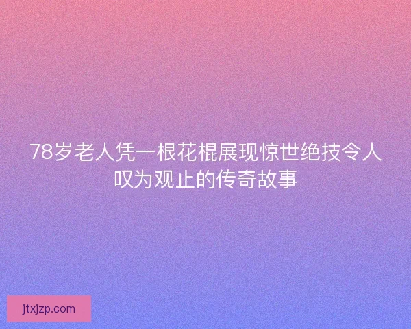78岁老人凭一根花棍展现惊世绝技令人叹为观止的传奇故事