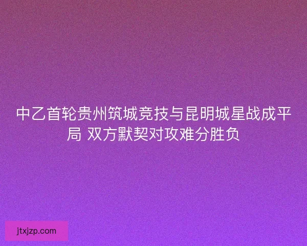 中乙首轮贵州筑城竞技与昆明城星战成平局 双方默契对攻难分胜负