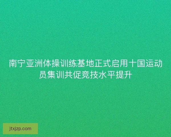 南宁亚洲体操训练基地正式启用十国运动员集训共促竞技水平提升 南宁亚洲体操训练基地正式启用十国运动员集训共促竞技水平提升