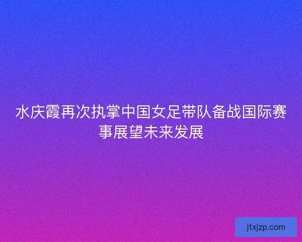 水庆霞再次执掌中国女足带队备战国际赛事展望未来发展