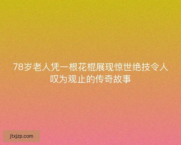 78岁老人凭一根花棍展现惊世绝技令人叹为观止的传奇故事