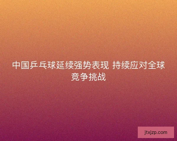 中国乒乓球延续强势表现 持续应对全球竞争挑战