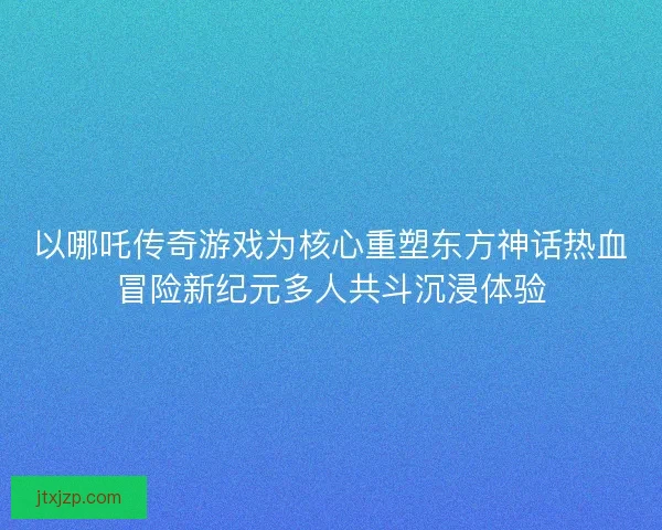 以哪吒传奇游戏为核心重塑东方神话热血冒险新纪元多人共斗沉浸体验