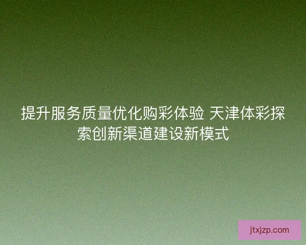 提升服务质量优化购彩体验 天津体彩探索创新渠道建设新模式