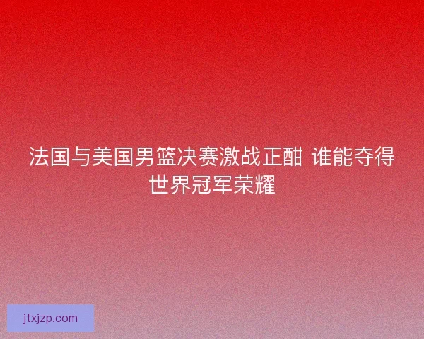 法国与美国男篮决赛激战正酣 谁能夺得世界冠军荣耀