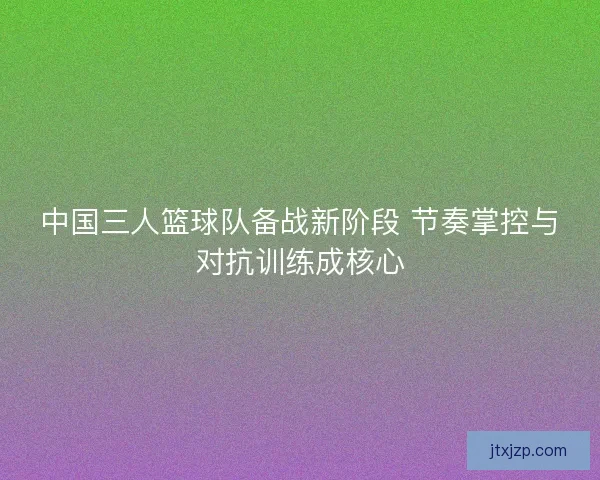 中国三人篮球队备战新阶段 节奏掌控与对抗训练成核心 中国三人篮球队备战新阶段 节奏掌控与对抗训练成核心