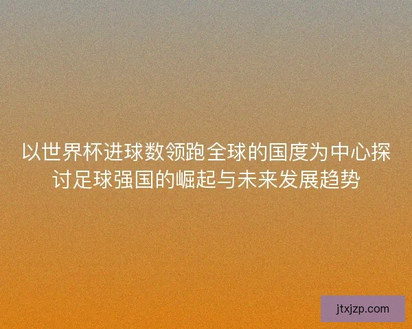 以世界杯进球数领跑全球的国度为中心探讨足球强国的崛起与未来发展趋势