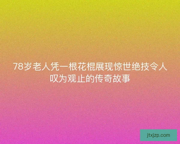 78岁老人凭一根花棍展现惊世绝技令人叹为观止的传奇故事